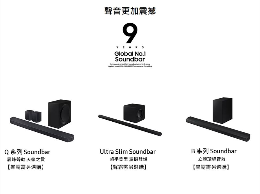 聲音更加震撼9YEARSGlobal .1   No Soundbar       Q 系列 Soundbar層峰聲動 之賞【聲霸需另選購】Ultra Slim Soundbar超乎美型 震撼登場【聲霸需另選購】B 系列 Soundbar立體環繞音效【聲霸需另選購】