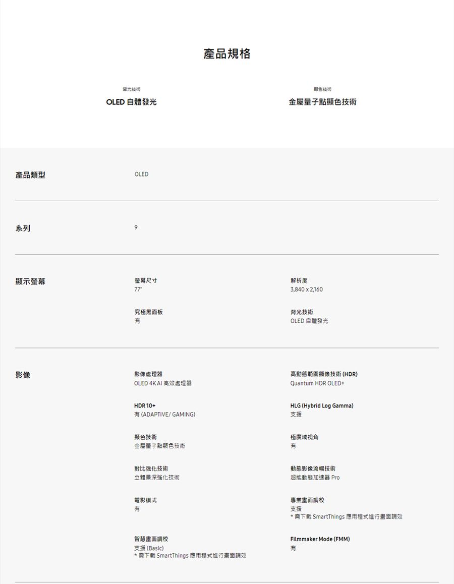 光OLED 自體發光產品類型OLED系列示螢幕尺寸產品規格技術點顯色技術究極黑面板解析度3,840  2,160背光技術OLED 自體發光影像影像處理器OLED 4K AI 高效處理器HDR10+ (ADAPTIVE/GAMING)高動態範圍顯像技術(HDR)Quantum HDR OLED+HLG (Hybrid Log Gamma)支援顯色技術金屬量子點顯色技術極廣域視角對比強化技術立體景深強化技術電影模式動態影像流暢技術超能動態加速器 Pro專業畫面調校支援 下載 SmartThings 應用程式進行畫面調效智慧畫面調校支援 (Basic)* 下載 SmartThings 應用程式進行畫面調效Filmmaker Mode (FMM)