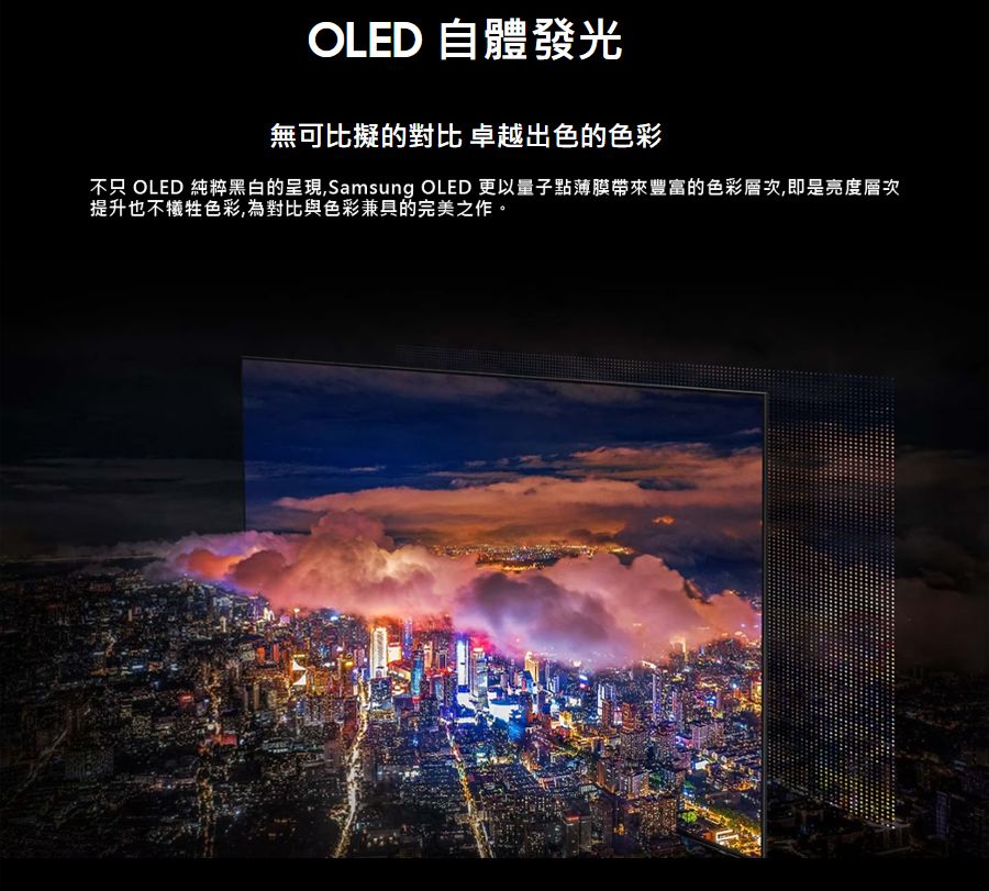 OLED 自體發光無可比擬的對比 卓越出色的色彩不只 OLED 純粹黑白的呈現,Samsung OLED 更以量子點薄膜帶來豐富的色彩層次,即是亮度層次提升也不犧牲色彩,為對比與色彩兼具的完美之作。