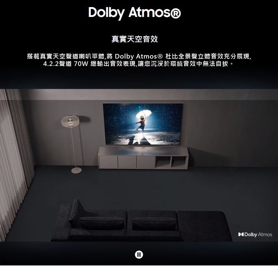 Dolby Atmos®真實天空音效搭載真實天空聲道喇叭單體 Dolby Atmos® 杜比全景聲立體音效充分展現,4.2.2聲道 70W 總輸出音效表現,讓您沉浸於環繞音效中無法自拔。Dolby Atmos