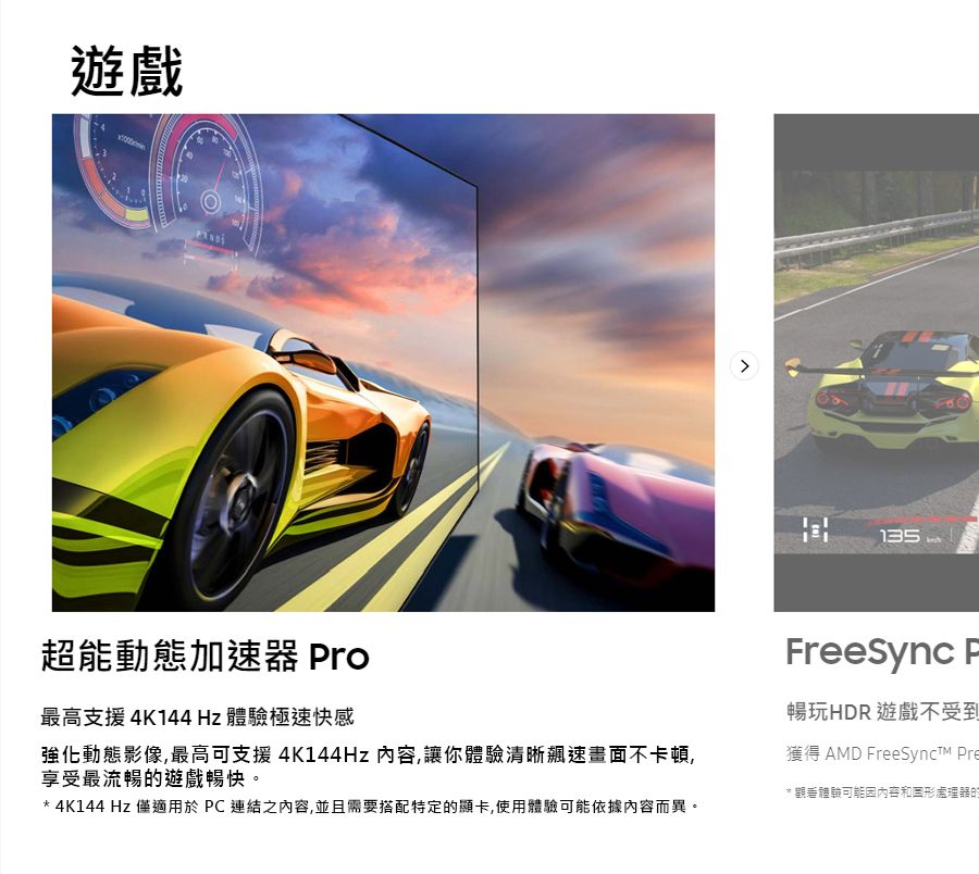 遊戲135超能動態加速器 Pro最高支援4K144Hz 體驗極速快感強化動態影像,最高可支援4K144Hz 內容,讓你體驗清晰飆速畫面不卡頓,享受最流暢的遊戲暢快。* 4K144 Hz 僅適用於PC連結之內容,並且需要搭配特定的顯卡,使用體驗可能依據內容而異。reeSync F暢玩HDR 遊戲不受到獲得 AMD FreeSynct Pre* 觀看體驗可能因