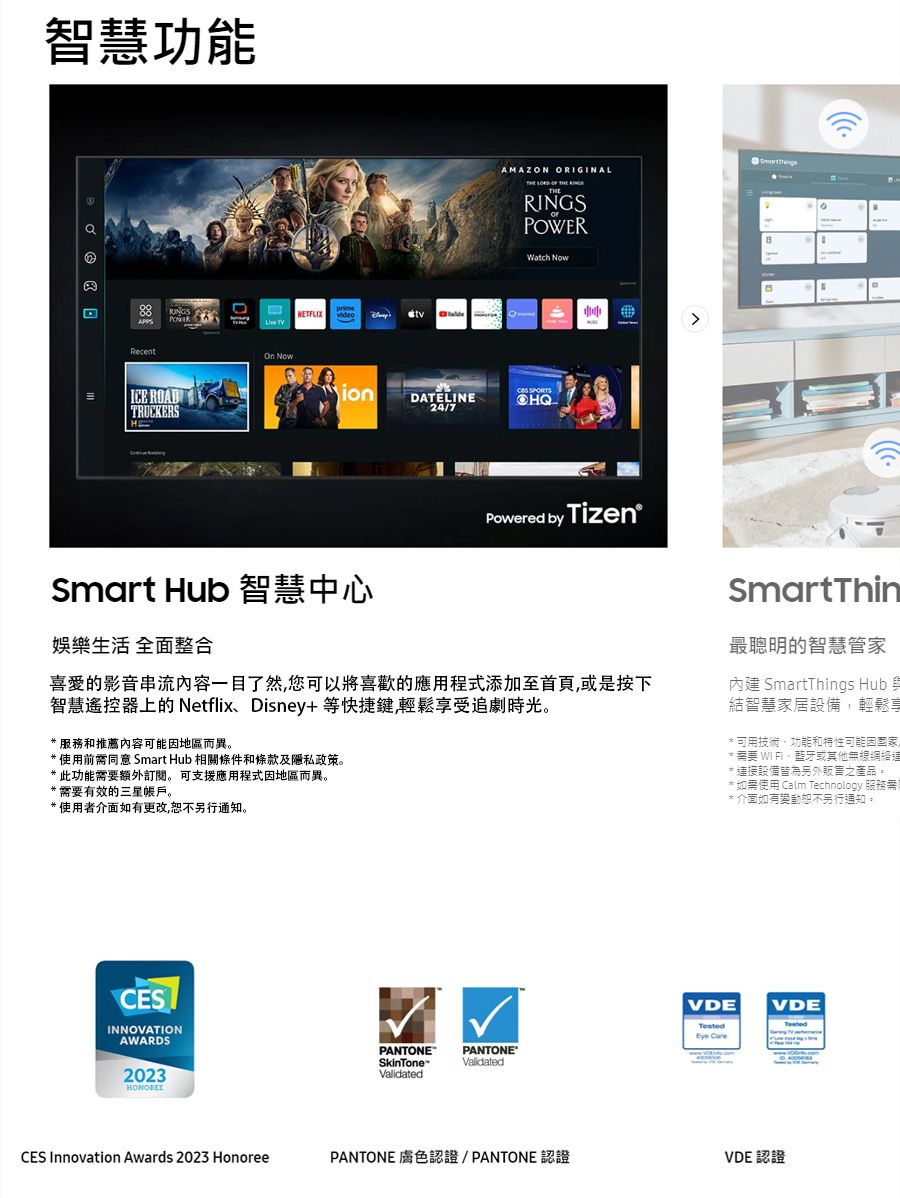 智慧功能 ICE ROADTRUCKERSHNETFLIX AMAZON ORIGINAL    RINGSPOWERWatch  Nowion SPORTSDATELINE24/7Smart Hub 智慧中心Powered by Tizen娛樂生活 全面整合的影音串流内容一目了然您可以將喜歡的應用添加至首頁或是按下智慧遙控器上的 Netflix Disney+等快捷鍵輕鬆受追劇時光 服務和推薦內容可能地區而異。* 使用前同意 Smart Hub 相關條件和條款及隱私政策。*此功能需要額外。 可支援應用程式因地區而異。* 需要有效的三星帳戶。*使用者介面如有更改,恕不通知。CESINNOVATIONAWARDS2023CES Innovation Awards 2023 HonoreePANTONESkinToneValidatedPANTONE®ValidatedSmartThin最聰明的智慧管家內建 SmartThings Hub 結智慧家居設備,輕鬆享*技術功能和特性可能因需要 、或其他無線網絡連接設備皆為另外販售之產品。如需使用 Calm Technology 服務需* 介面如有變動恕不另行通知。VDEVDEEye CarePANTONE 膚色認證/PANTONE 認證VDE 認證
