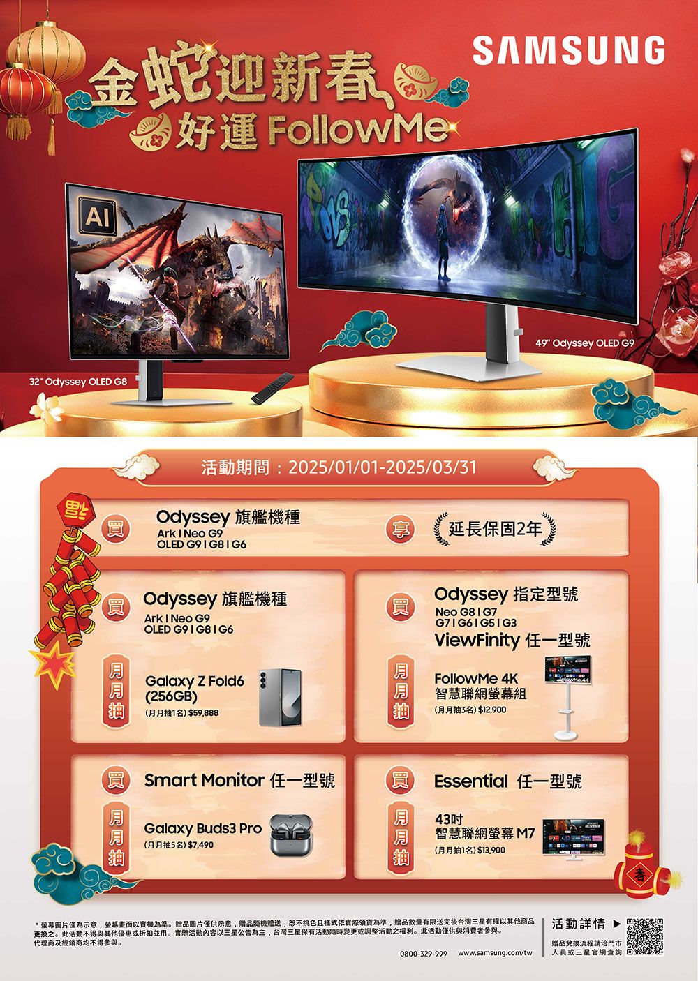 金蛇迎新喝好運 FollowMerSAMSUNG32 Odyssey OLED G8期間:2025/01/01-2025/03/31Odyssey 旗艦機種Ark  Neo G9OLED 享延長保固2年Odyssey 旗艦機種Ark  Neo G9OLED G9  Galaxy  Fold6256GB)(月月抽1名)$59,888(買 Smart Monitor 任一型號Galaxy Buds3 Pro(月月抽5名)$7,490買買49 Odyssey OLED G9Odyssey 指定型號Neo G8 I G7ViewFinity 任一型號FollowMe 4K智慧聯網組(月月抽3名)$12,900Essential 任一型號43智慧聯網螢幕 (月月抽1名)$13,900*螢幕圖片僅為示意,螢幕畫面以實機為準。贈品圖片僅供示意,贈品贈送,挑色且樣式依實際領貨為準,贈品數量有限送完後台灣三星有權以其他商品更换之。此活動不得與其他優惠或折扣並用。實際活動以三星公告為主,台灣三星保有活動變更或調整活動之權利。此活動僅供與消費者參與。代理商及經銷商均不得參與。0800-329-999www.samsung.com/tw活動詳情 贈品兌換流程請洽門市人員或三星官網查詢