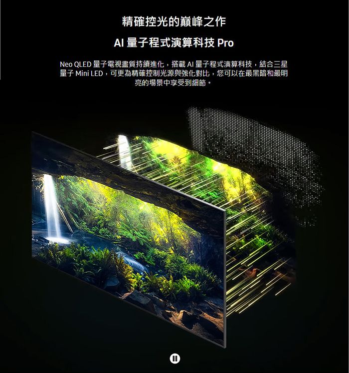 精確控光的巔峰之作 量子程式演算科技 ProNeo QLED 量子電視畫質持續進化,搭載AI量子程式演算科技,結合三星量子 Mini LED,可更為精確控制光源與強化對比,您可以在最黑暗和最明亮的場景中享受到細節。