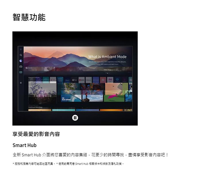 智慧功能 THE VOID What is Ambient ModeSEEKERS享受最愛的影音內容Smart Hub全新 Smart Hub 介面將您喜愛的內容集結,花更少的時間尋找,盡情享受影音內容吧! 服務和推薦内容可能因地區而  使用同意 Smart Hub 相關條件和條款政策