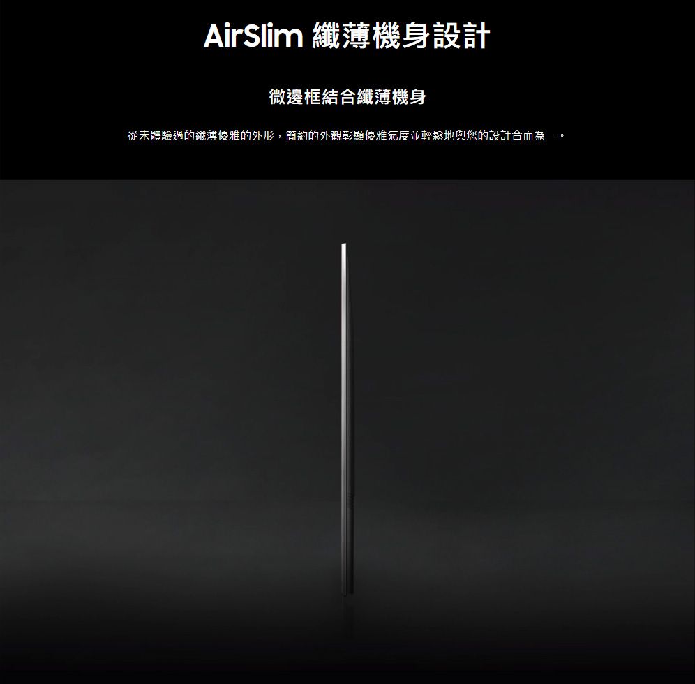 AirSlim 纖薄機身設計微邊框結合纖薄機身從未體驗過的纖薄優雅的外形,簡約的外觀彰顯優雅氣度並輕鬆地與您的設計合而為一。