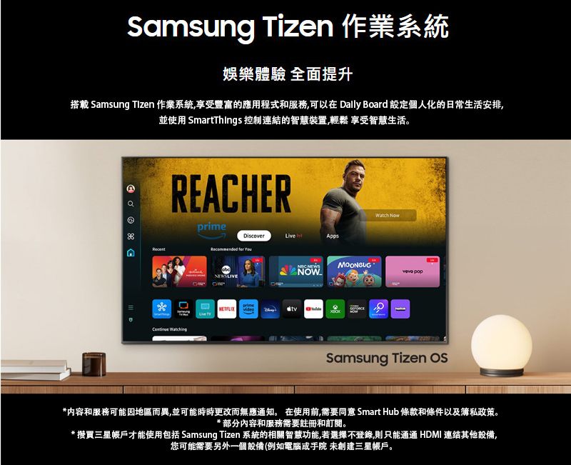 Samsung Tizen 作業系統娛樂體驗 全面提升搭載 Samsung Tizen 作業系統享受豐富的應用程式和服務可以在 Dally Board 設定個人化的日常生活安排,並使用 SmartThings 控制連結的智慧裝置,輕鬆 享受智慧生活。REACHERprime  DiscoverLiveApps   NOW Samsung Tizen *内容和服務可能因地區而異,並可能時時更改而無應通知。 在使用前,需要同意 Smart Hub 條款和條件以及私政策。* 部分內容和服務需要註冊和訂閱。* 買三星帳戶才能使用包括 Samsung Tizen 系統的相關智慧功能,若選擇不登錄,則只能通通 HDMI 連结其他設備,您可能需要另外一個設備(例如電腦或手院 未創建三星帳戶。