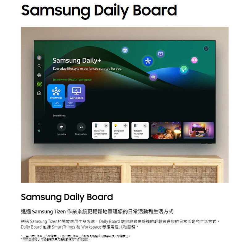 Samsung Daily Board Samsung Daily+Everyday lifestyle experiences curated for you.Smart ome | Health || WorkspaceH Workspace  my   Samsung Daily Board透過 Samsung Tizen 作業系統更輕鬆地管理您日常活動生活方式透過 Samsung Tizen的開放應用生態系統,Daily Board 讓您能夠舒適的輕鬆管理您的日常活動和生活方式。Daily Board 包括 SmartThings 和 Workspace 等應用程式和服務。 任何三方承擔責任,也不任何三方服務造成的承擔責任。* 可用服務和  可能在事先通知的情況下進行更改。