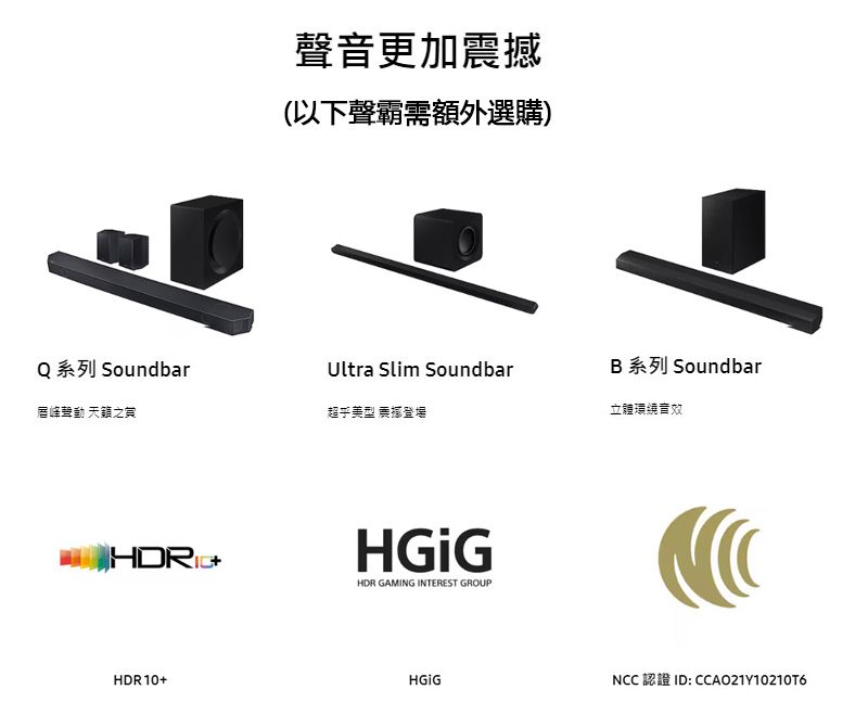 Q 系列 Soundbar唇峰聲動 之賞 HDR10+聲音更加(以下聲霸需額外選購)Ultra Slim SoundbarB 系列 Soundbar超乎美型 震撼登場立體環繞音效HDR GAMING INTEREST GROUPNCC 認證 ID: CCAO21Y10210T6