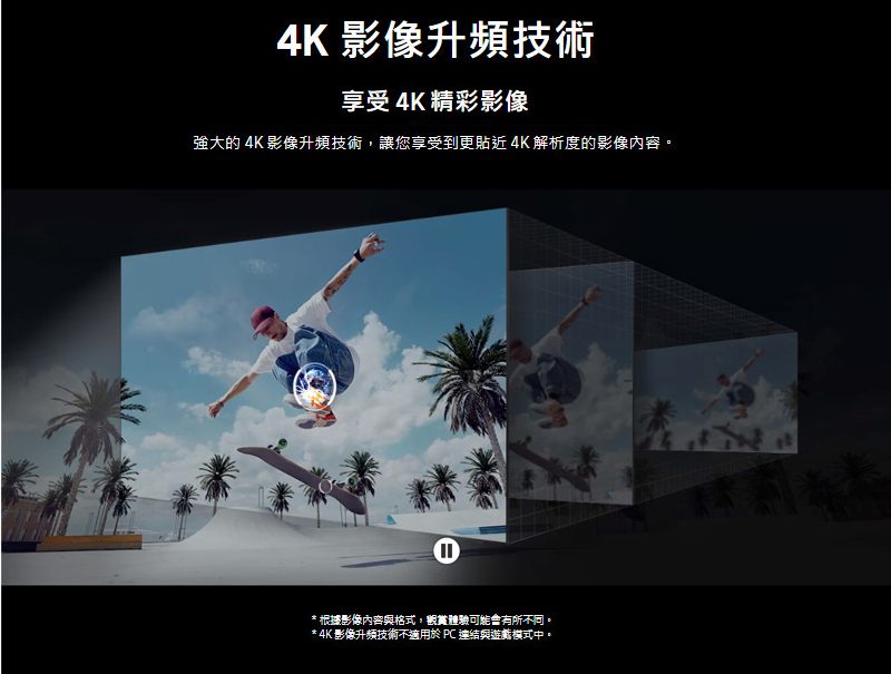 4K 影像升頻技術享受4K精彩影像強大的 4K 影像升頻技術讓您享受到更貼近4K解析度的影像內容。*根據影像內容與格式,體驗可能有所不同。* 4K影像升頻技術不適用於PC 連結與遊戲模式中。