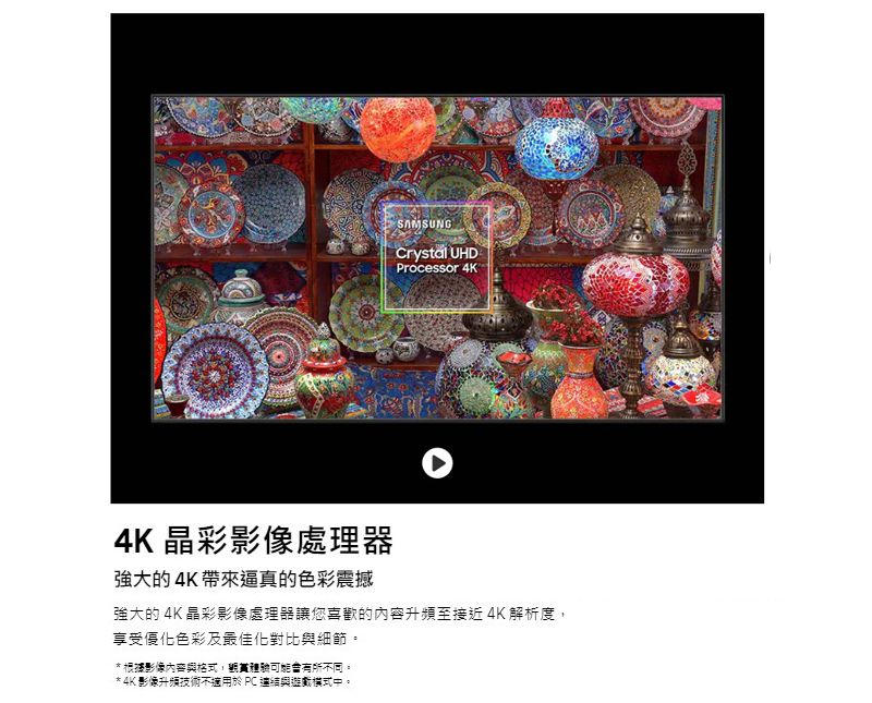 SAMSUNGCrystal UHDProcessor 4K4K 晶彩影像處理器強大的4K帶來逼真的色彩震撼強大的 4K 晶彩影像處理器讓您喜歡的內容升頻至接近 4K 解析度享受優化色彩及最佳化對比與細節。* 根據影像內容與格式,有所不同。* 4K影像升頻技術不適用於PC連結與遊戲模式中。