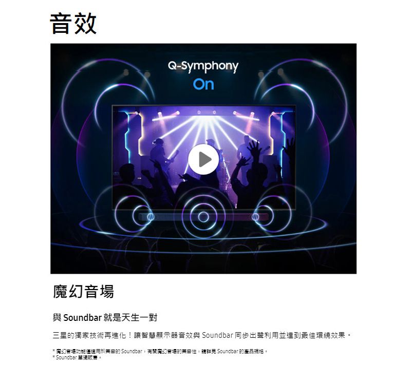 效Q-Symphony音場 Soundbar 就是天生一對三星獨家技術再進化!讓智慧顯示器音效與 Soundbar 同步出聲利用並達到最佳環繞效果。「魔幻音場功能僅適用於的 Soundbar有關魔幻音場的 Soundbar 的產品規格。* Soundbar 販售。