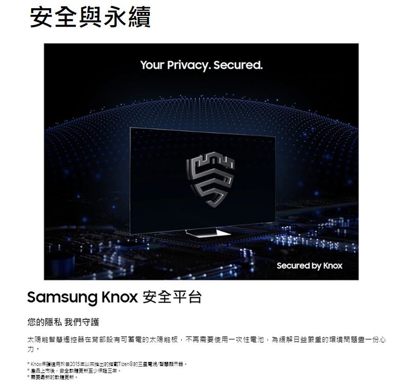 安全與永續Your Privacy. Secured.Secured by Samsung Knox 安全平台您隱私 我們守護太陽能智慧遙控器在設有可的太陽能板不再使用一次性電池為緩解日益嚴重的環境問題盡一份心力* Knox保護於2015年以来推出的的三星電視/智慧*上市後,安全至少。*需要的。