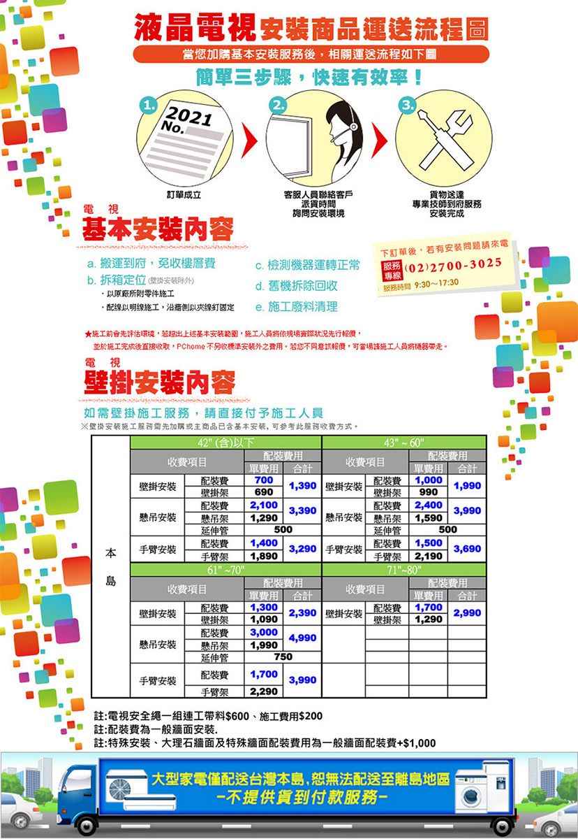 液晶電視商品運送流程圖當您加購基本安服務後相關運送流程如下圖簡單三步驟,快速有效率!32.1.2021No.電視訂單成立基本安內容詢問安環境客服人員聯絡客戶派貨時間貨物送達專業技師到府服務安装完成a. 搬運到府,免收樓層下訂單後,若有安問題請來電 檢測機器運轉正常b.拆箱定位安装除)(02)27003025|專線以原廠所附零件施工d. 舊機拆除回收服務時間 9:30~17:30線以明線施工,以夾線釘固定. 施工廢料清理★施工前會先評估環境,若超出上述基本安範圍,施工人員將依現場實際狀況先行報價,並於施工完成後直接收取,PChome不另收標準安装外之。若您不同意該報價,可當場請施工人員將機器帶走。電視壁掛安內容如壁掛施工服務,請直接付予施工人員※壁掛安装施工服務需先加購或主商品已含基本安装,可参考此服務收方式。42(含)以下43收項目用單 合計收項目壁掛安安700壁掛架 690 2,100懸吊架 1,290延伸管1,390 壁掛安裝壁掛架 990裝費 2,400裝單合計1,9903,3903,990500懸吊安裝 懸吊架 1,590延伸管500本手臂安裝裝費 1,400手臂架 1,890613,290 手臂安裝裝費 1,500手臂架 2,190713,690島裝費用裝費用收費項目收費項目壁掛安裝懸吊安裝單費用合計裝費 1,300壁掛架 1,090裝費 3,000懸吊架 1,990延伸管2,390 壁掛安裝單費用 合計配裝費 1,700壁掛架 1,2902,9904,990750配裝費 1,700手臂安裝3,990手臂架 2,290註:電視安全繩一組連工帶料$600施工費用$200註:配裝費為一般牆面安裝.註:特殊安裝、大理石牆面及特殊牆面配裝費用為一般牆面配裝費+$1,000大型家電僅配送台灣本島,恕無法配送至離島地區不提供貨到付款服務-