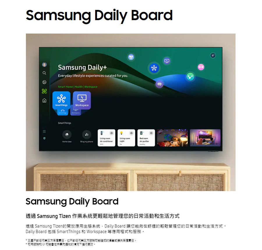 Samsung Daily BoardSamsung Daily+Everyday lifestyle experiences curated for youSmart Home  Health | WorkspaceDWorkspaceSmartThings my phone    HSamsung Daily Board透過 Samsung Tizen 作業系統更輕鬆地管理您的日常活動和生活方式透過 Samsung Tizen的開放應用生態系統,Daily Board 讓您能夠在舒適的輕鬆管理您的日常活動和生活方式。Daily Board 包括 SmartThings 和 Workspace 等應用程式和服務。 不對任何第三方承擔責任,也不對任何第三方服務造成的損害或承擔責任。*可用服務和 可能在未事先通知的情況下進行更改。