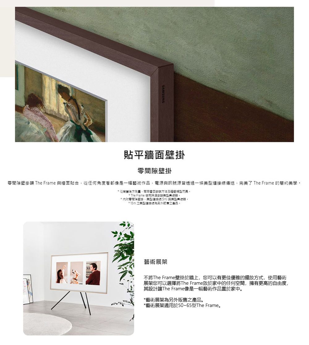 貼平牆面壁掛壁掛間隙壁掛讓 The Frame 與牆面貼合任何角度看都像是一幅藝術作品電源與訊號源皆透過一條傳送,完了 The Frame 的簡約學* 從後方測量,因安裝方法及牆壁類而異。* The Frame 使用。* 內附零間隙壁掛,美型(5m)與美型。* 15m 之美型連接線為另外之產品。藝術展架不The Frame壁掛於牆上,您可以有更佳優雅的擺放方式,使用藝術展架您可以選擇將The Frame放於家中的任何空間,擁有更高的自由度,其設計讓The Frame像是一幅藝術作品置於家中。*藝術展架為另外販售之產品。*藝術展架適用於50~65型The Frame。