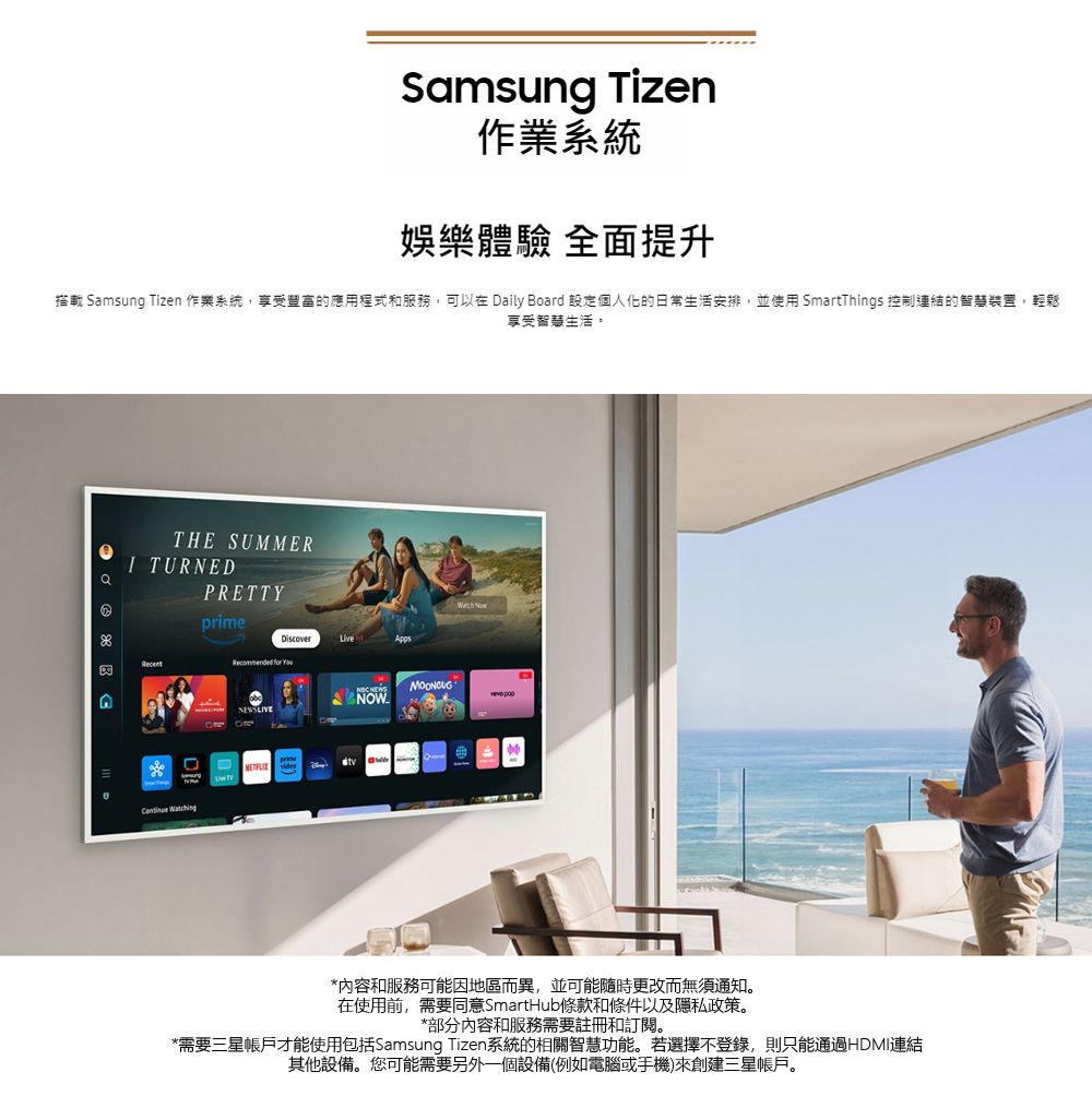 Samsung Tizen作業系統娛樂體驗 全面提升搭載 Samsung Tizen 作業系統,享受豐富的應用程式和服務,可以在 Daily Board 設定個人化的日常生活安排,並使用 SmartThings 控制連結的智慧裝置,輕鬆享受智慧生活。THE SUMMERPRETTY TURNEDprimeLiveAppsRecommended for You   NOW *內容和服務可能因地區而異,並可能隨時更改而無須通知。在使用前,需要同意SmartHub條款和條件以及隱私政策。*部分內容和服務需要註冊和訂閱。*需要三星帳戶才能使用包括Samsung Tizen系統的相關智慧功能。若選擇不登錄,則只能通過HDMI連結其他設備。您可能需要另外一個設備(例如電腦或手機)來創建三星帳戶。