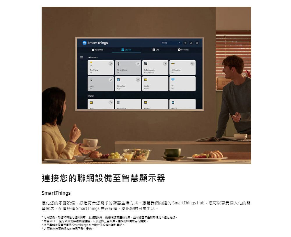 SmartThingsLife     連接您的聯網設備至智慧顯示器SmartThings優化您的家庭設備,打造符合您求的智慧生活方式憑藉我們內建的 SmartThings Hub,您可以享受個人化的智慧家居,配備各種 SmartThings 兼容設備,簡化您的日常生活。* 可用技術和、服務提供商、環境或產品而異,並在通知的下進行更改。*  Wi-Fi、或其他無線網絡連接,以及帳戶。連接的設備需另行。*使用寧靜技術需要 SmartThings 和註冊設備的隱私聲明。*  可能在未事先通知的情況下發生變化。