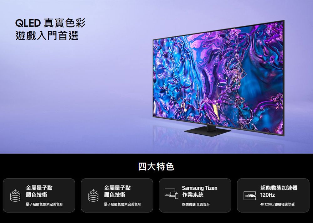 QLED 真實色彩遊戲入門首選四大特色金屬量子點金屬量子點Samsung Tizen100%色技術色技術作業系統超能動態加速器120Hz量子點顯色完美色彩量子點顯色帶來完美色彩娛樂體驗 全面提升4K120Hz 體驗快感