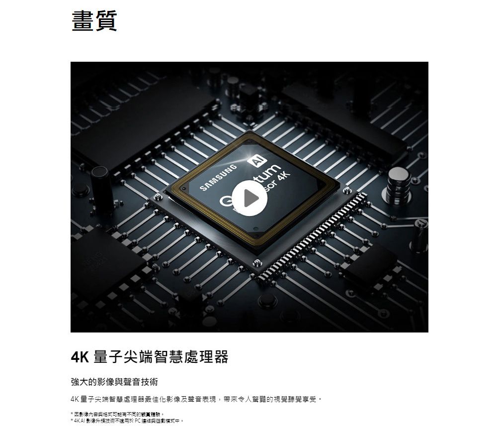 畫質SAMSUNGtum4K 量子尖端智慧處理器強大的影像聲音技術4K量子尖端智慧處理器最佳化影像及聲音表現,帶來令人驚豔的視覺聽覺享受。* 因影像內容與格式可能不同的。* 影像升頻技術不適用於PC 與中。sor 4K