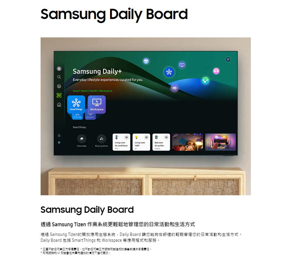 Samsug Daily BoardSamsung Daily+Everyday lifestyle experiences curated for you.Smart  | Health | WorkspacenSmortThingsWorkspaceSmartThings Home view my  Light8  purifierSamsung Daily Board透過 Samsung Tizen 作業系統更輕鬆地管理您的日常活動和生活方式透過 Samsung Tizen的開放應用生態系統,Daily Board 讓您能夠舒適的輕鬆管理您的日常活動和生活方式。Daily Board 包括 SmartThings 和 Workspace 等應用程式和服務。* 不對任何三方承擔責任,也不對任何第三方服務造成的承擔責任。* 可用服務和 UI 可能在事先通知的情況下進行更改。