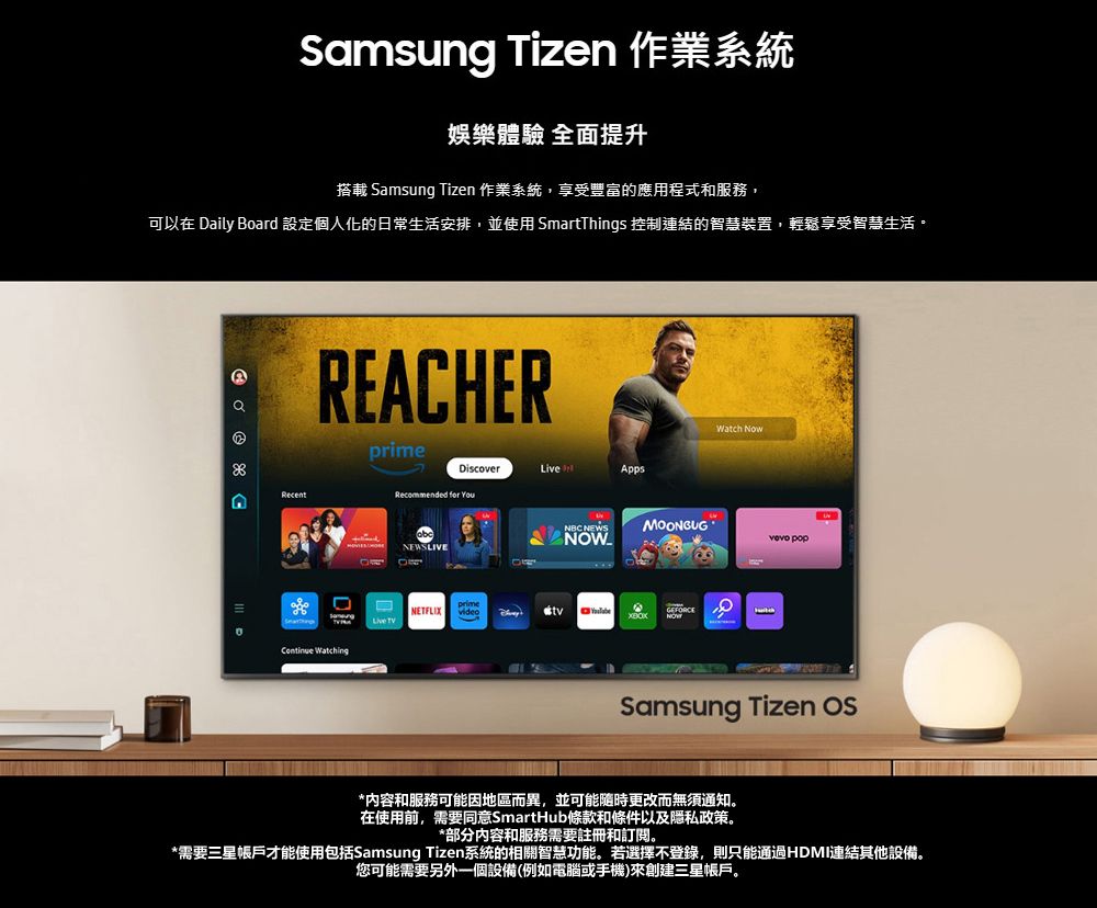 Samsung Tizen 作業系統娛樂體驗 全面提升搭載 Samsung Tizen 作業系統,享受豐富的應用程式和服務,可以在 Daily Board 設定個人化的日常生活安排,並使用 SmartThgs 控制連結的智慧裝置,輕鬆享受智慧生活。 RecentREACHERprime WatchingDiscover inAppsRecommended for YouNEWSLIVEWatch NowNBC NEWSMOONGUG NOW popprimeNETFLIX videoLive Samsung Tizen *内容和服務可能因地區而異,並可能隨時更改而無須通知。在使用前,需要同意SmartHub條款和條件以及隱私政策。*部分内容和服務需要註冊和訂閱。*需要三星帳戶才能使用包括Samsung Tizen系統的相關智慧功能。若選擇不登錄,則只能通過HDMI連結其他設備。您可能需要另外一個設備(例如電腦或手機)來創建三星帳戶。