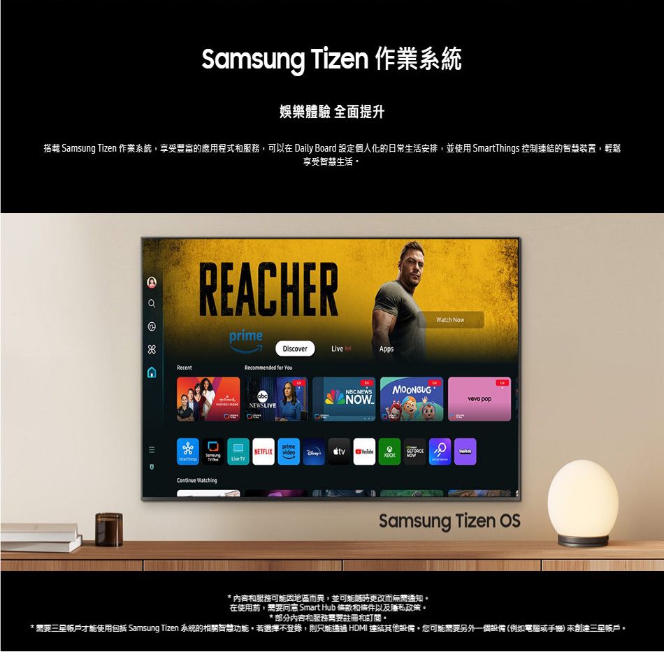 Samsug izen 作業系統娛樂體驗 全面提升搭載 Samsung Tizen 作業系統,享受豐富的應用程式和服務,可以在 aily Board 設定個人化的日常生活安排,並使用 SmartThings 控制連結的智慧裝置,輕鬆享受智慧生活DREACHERprimeDiscover nAppsRecentRecommended  NEWSLIVEWatch Now NEWSMOONBUG T popprimeNETFLIX  GEFORCELive  Samsung Tizen * 內容和服務可能因地區而異,並可能更改而通知在使用前,需要 Smart Hub 條款和條件以及私政策。* 部分內容和服務需要註冊和訂閱。*需要才能使用包括 Samsung Tizen 系統的相關智慧功能。若選擇不登錄,則 HDMI 連結其他設備。您可能需要另外一個設備(例如電腦或手機 帳戶。