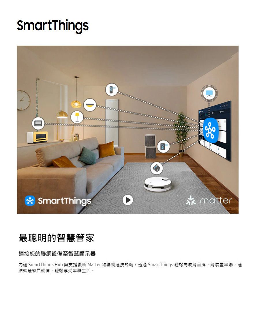 SmartThingsSmartThingsmatter最聰明的智慧管家連接您的聯網設備至智慧顯示器內建 SmartThings Hub 與支援最新 Matter 物聯網連接規範,透過SmartThings 輕鬆完成跨品牌、跨裝置串聯,連結智慧家居設備,輕鬆享受串聯生活。