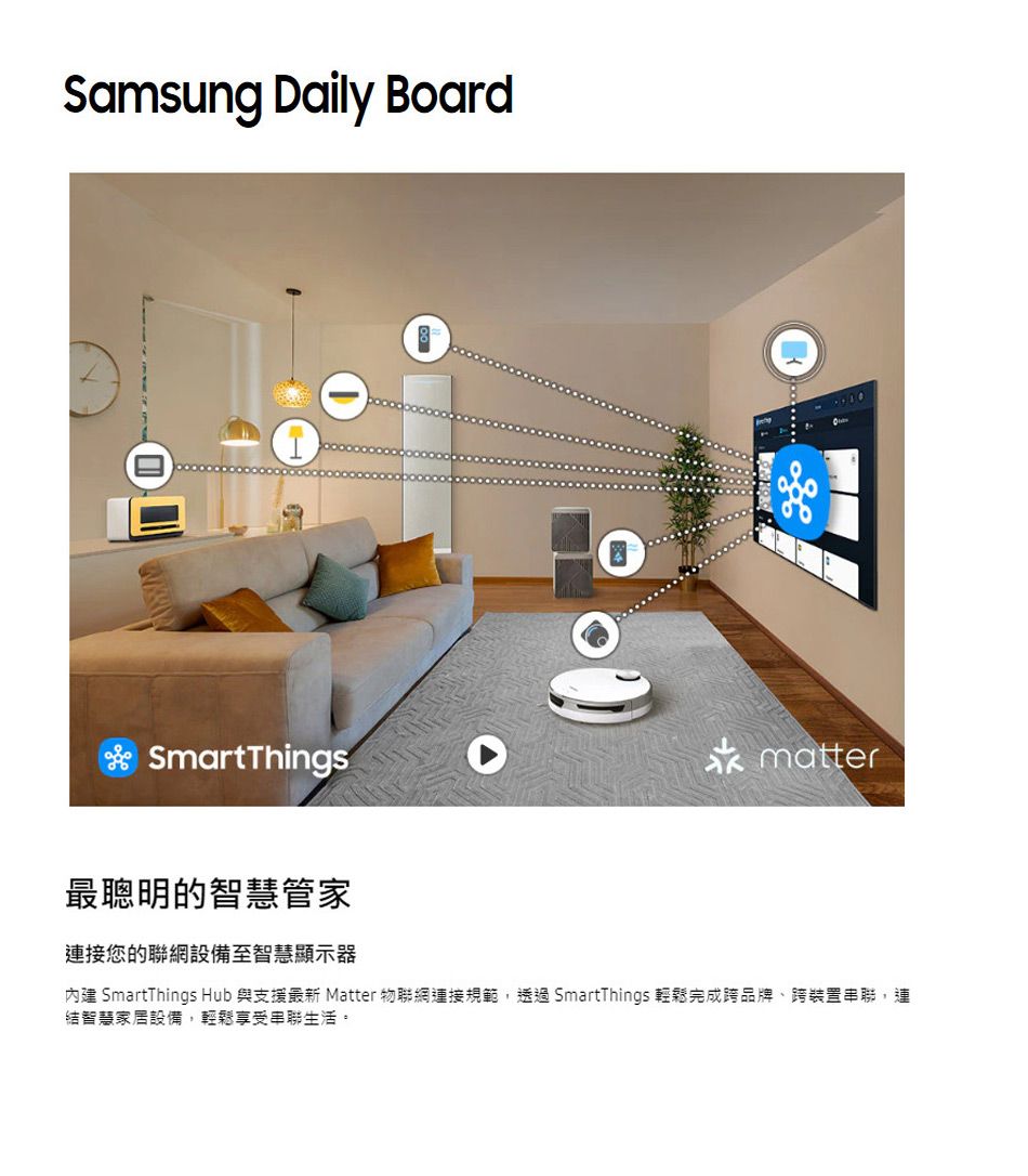 Samsung Daily BoardSmartThings最聰明的智慧管家matter連接您的聯網設備至智慧顯示器內建 SmartThings Hub 與支援最新 Matter 物聯網連接規範,透過 SmartThings 輕鬆完成跨品牌、跨裝置串聯,連結智慧家居設備,輕鬆享受串聯生活。