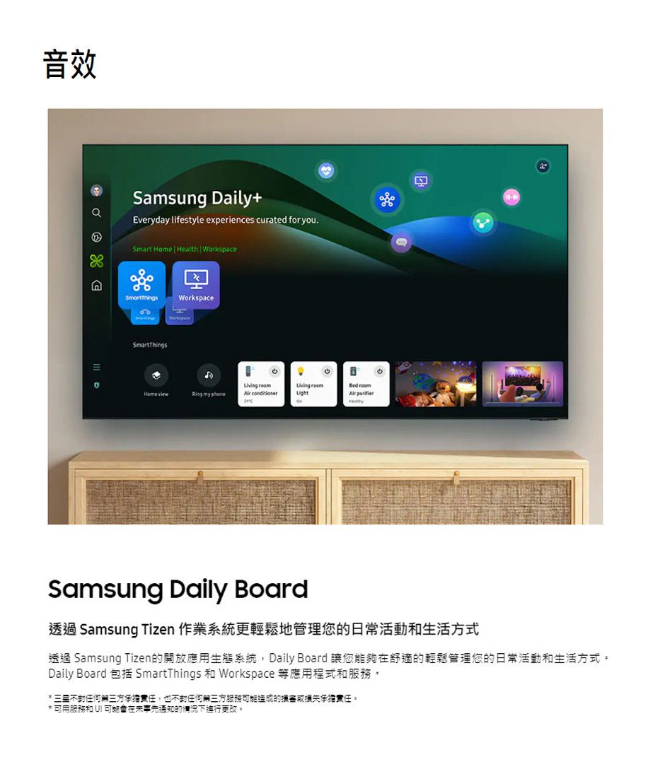 音效  Samsung Dai+Everyday lifestyle experiences curated for you.Smart Home  Health  WorkspaceWorkspaceSmartThings  HomeviewRing my  Light lySamsung Daily Board透過 Samsung Tizen 作業系統更輕鬆地管理您的日常活動和生活方式透過 Samsung Tizen的開放應用生態系統 Daily Board 讓您能夠在舒適的輕鬆管理您的日常活動和生活方式。Daily Board 包括 SmartThings 和 Workspace 等應用程式和服務。* 任何三方承擔責任,也不任何第三方服務可能造成的損害承擔責任。* 可用服務和  可能會在未事先通知的情況下進行更改。