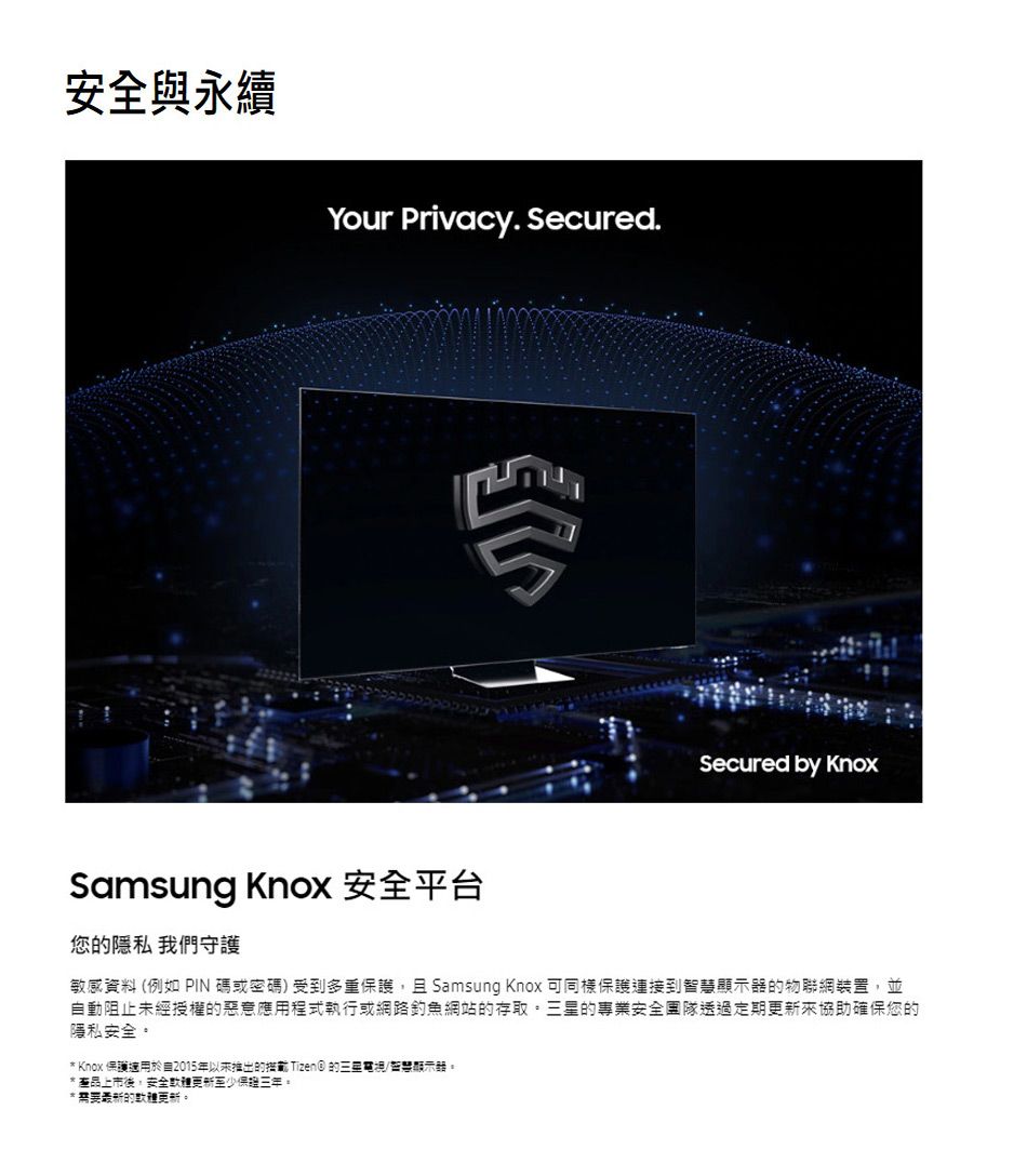 與永續Your Privacy. Secured.Samsung Knox 安全平台您隱私 我們守護Secured by Knox敏感資料 (例如 PIN碼或密碼受到多重護且 Samsung Knox 可同樣保護到智顯示器物聯網裝置,並動阻止未經授權的惡意應用程式執行或網路釣魚網站的存取的專業安全團隊透過定期協助確保您的隱私安全* Knox 保護於自2015年以来推出的範 Tizen) 的三星電視/慧顯示。*產品上市後,安全更新至少保。*需要的更新。