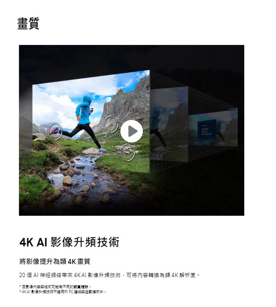 畫質4K AI 升頻技術將提升為類 4K畫質20 個 AI 神經網絡帶來影像升頻技術,可將轉換為類 4K解析度因影像內容格式不同的。* 4KAI影像升頻技術不適用於PC與中。