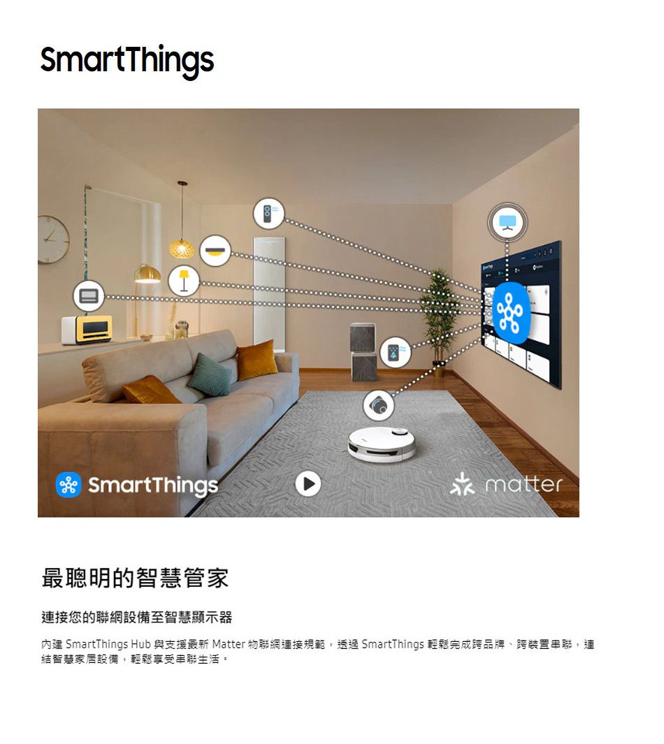 SmartThingsSmartThingsmatter最聰明的智慧管家連接您的聯網設備至智慧顯示器內建 SmartThings Hub 與支援最新 Matter 物聯網連接規範透過SmartThings 輕鬆完成跨品牌、跨裝置串聯,連結智慧家居設備,輕鬆享受串聯生活。