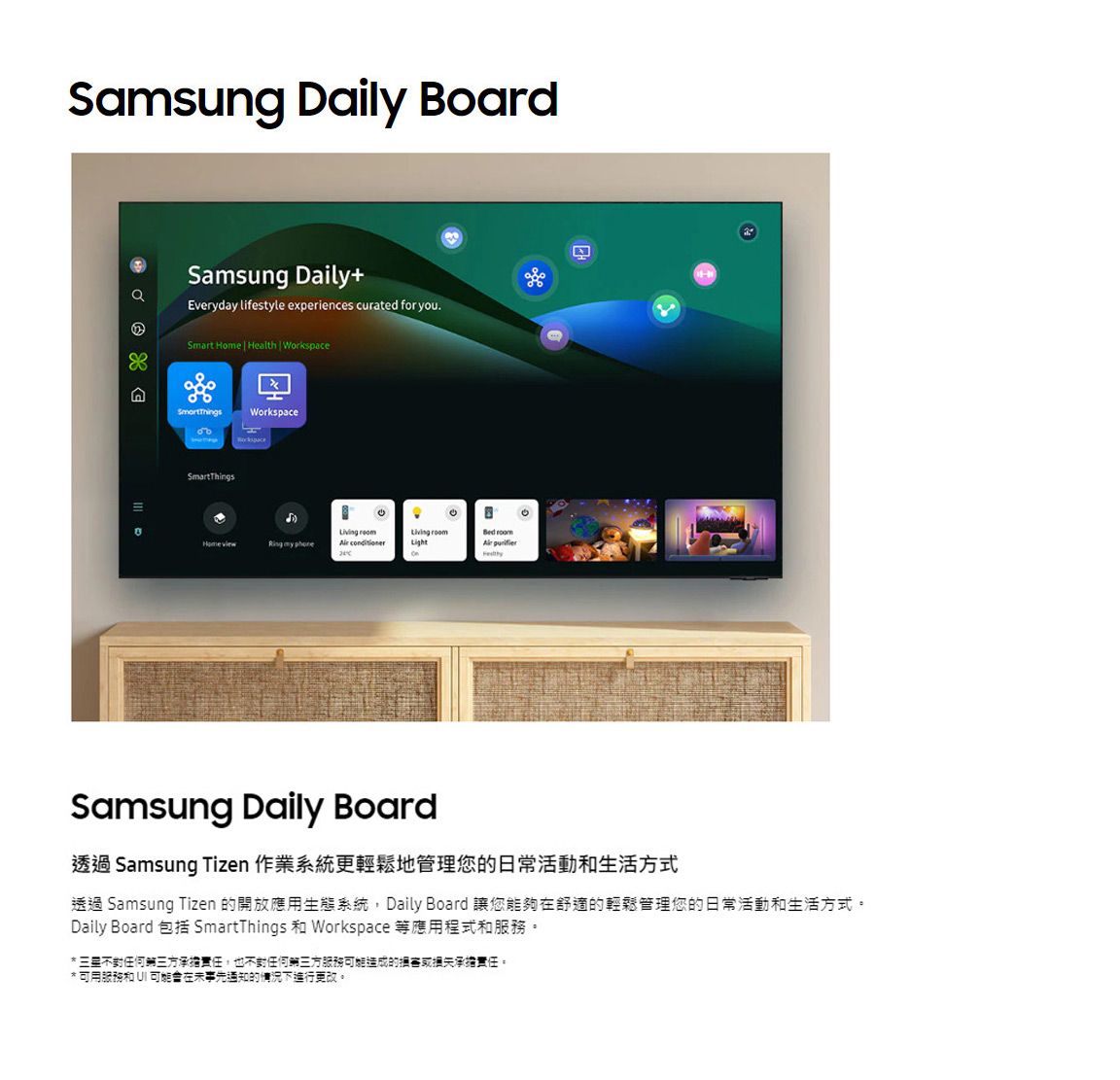 Samsung Daily Board  Samsung Daily+Everyday lifestyle experiences curated for you.Smart Home  Health | WorkspaceWorkspaceSmartThings    Living roomLightBed room Samsung Daily Board透過 Samsung Tizen 作業系統更輕鬆地管理您的日常活動和生活方式透過 Samsung Tizen 的開放應用生態系統 Daily Board 讓您能夠舒適的輕鬆管理您的日常活動和生活方式。Daily Board 包括 SmartThings 和 Workspace 等應用程式和服務。* 不對任何三方承擔責任,也不對任何第三方服務可能造成的承擔責任。* 可用服務和 UI 可能在事先通知的情況下進行更改。