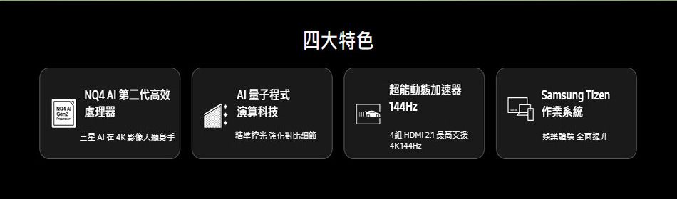 四大特色  第二代高效AI 量子程式超能動態加速器144HzSamsung Tizen處理器演算科技作業系統三星 AI  4K 影像大顯身手精準控光 強化對比細節4組 HDMI 2.1 最高支援4K144Hz娛樂體驗 全面提升