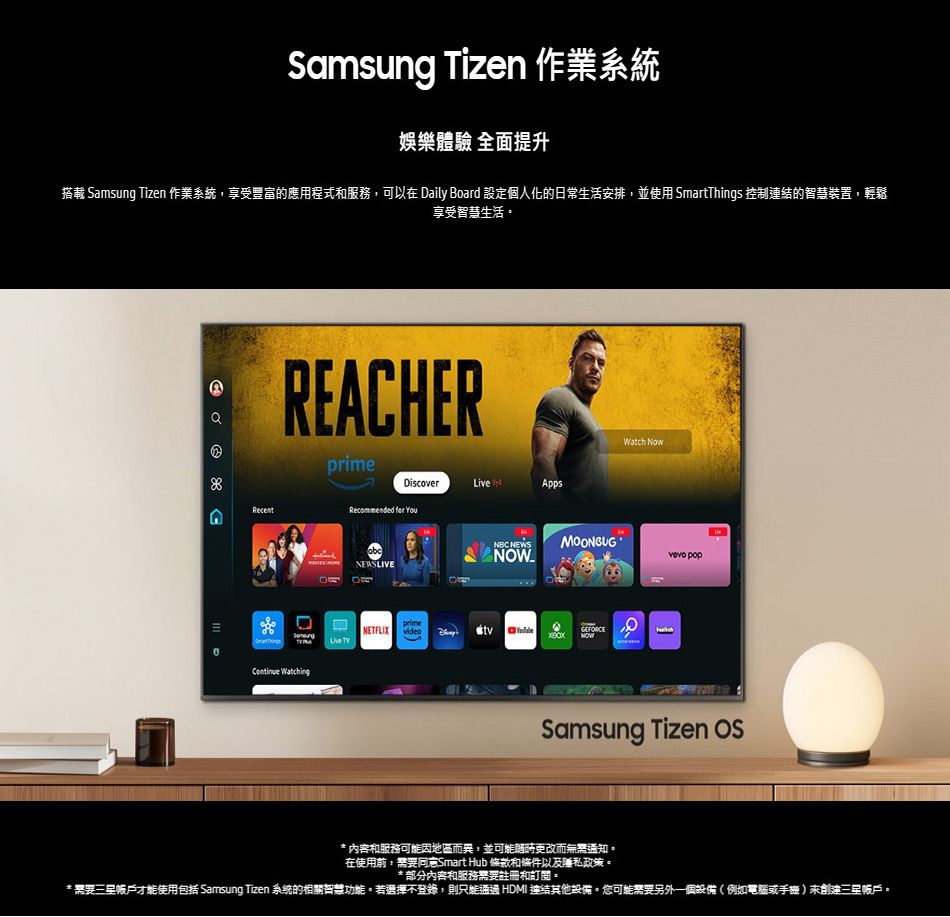 Samsung Tizen 作業系統娛樂體驗 全面提升搭載 Samsung Tizen 作業系統享受豐富的應用程式和服務,可以在 Daily Board 設定個人化的日常生活安排,並使用 SmartThings 控制的智慧裝置,輕鬆享受智慧生活RECHERDiscover AppsARecentRecommended  NEWSLIVENBC NEWSContinue WatchingWatch NowMOONBUG popprimeNETFLIX GEFORCE NOWLive TVSamsung Tizen * 內容和服務可能因地區而異,並可能時而無知,在使用前,需要Smart Hub 條款和條件以及政策。* 部分內容和服務需要註冊和訂閱。*需要帳戶才能使用包括 Samsung Tizen 系統的相關智慧功能。若選擇不登錄,則只能通過 HDMI 連結其他報備。您可能需要另外一個設備(例如電腦或手機三星帳戶。