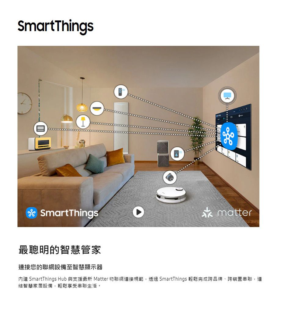 SmartThingsSmartThings最聰明的智慧管家連接您的聯網設備至智慧顯示器matter內建 SmartThings Hub 與支援最新 Matter 物聯網連接規範,透過SmartThings 輕鬆完成跨品牌跨裝置串聯,連結智慧家居設備,輕鬆享受串聯生活。