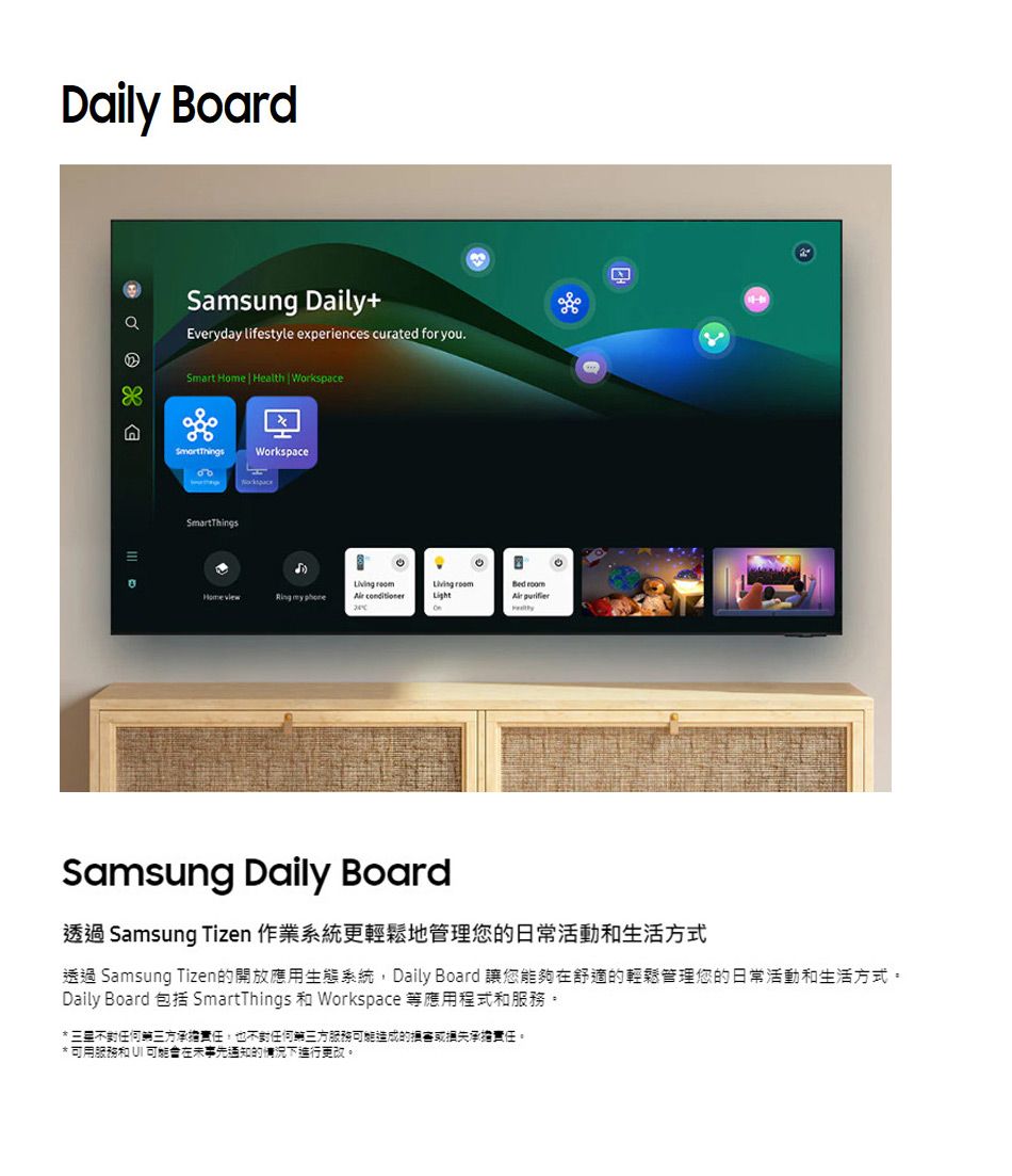 Daily BoardSamsung Daily+Everyday lifestyle experiences curated for you.Smart Home | Health WorkspaceWorkspaceSmartThings     Light Samsung Daily Board透過 Samsung Tizen 作業系統更輕鬆地管理您的日常活動和生活方式透過 Samsung Tizen的開放應用生態系統, Daily Board 讓您能夠舒適的輕鬆管理您的日常活動和生活方式。Daily Board 包括 SmartThings 和 Workspace 等應用程式和服務。 不任何三方承擔責任,也不對任何三方服務造成的損害或損失承擔責任。* 可用服務和  可能在事先通知的情況下進行更改。