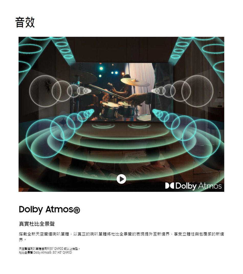 音效Dolby Atmos®Dolby Atmos真實全景聲搭載全新天空聲道單體,以真正的喇叭單體將杜比全景聲的表現提升至新境界,享受立體性與包覆感的新境界。天空喇叭適用於 QN90D 或以上機型。杜比全景聲 Dolby Atmos®:50/43 QN90D