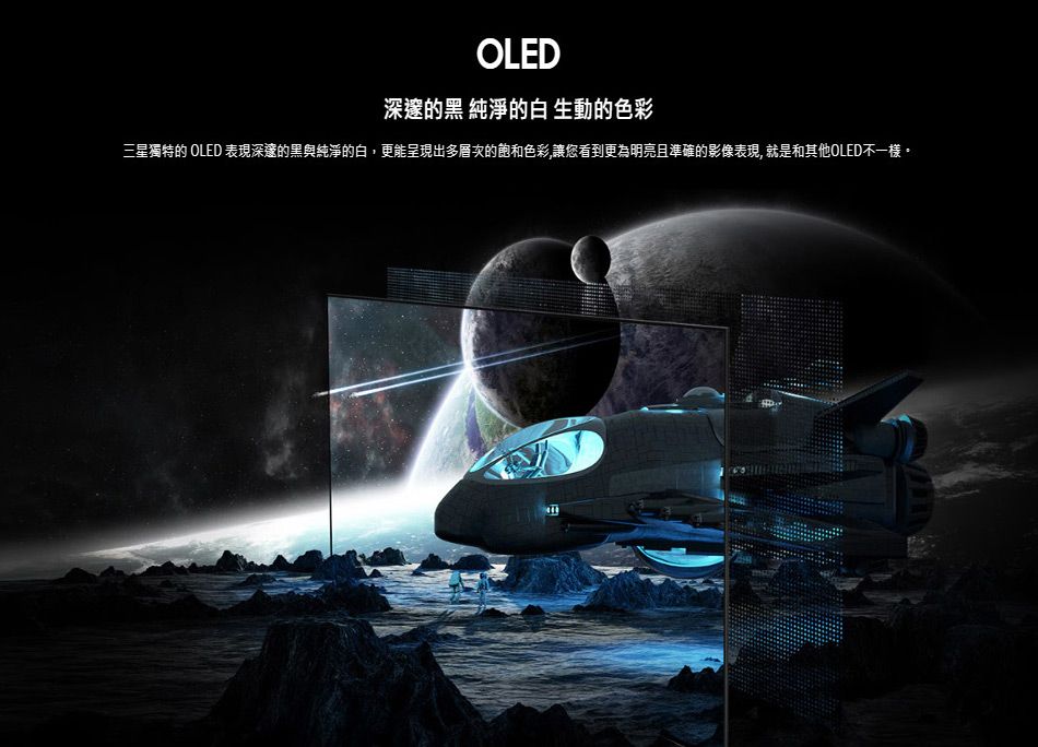 OLED深邃的黑 純淨的白生動的色彩三星獨特的 OLED 表現深邃的黑與純淨的白,更能呈現出多層次的飽和色彩,讓您看到更為明亮且準確的影像表現,就是和其他OLED不一樣。