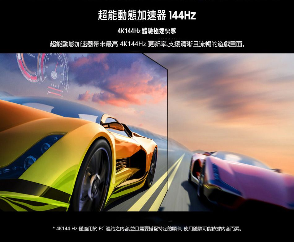 超能動態加速器 144Hz4K144Hz 體驗極速快感超能動態加速器帶來最高 4K144Hz 更新率,支援清晰且流暢的遊戲畫面。 4K144Hz 僅適用於 PC 連結之內容,並且需要搭配特定的顯卡,使用體驗可能依據內容而異。