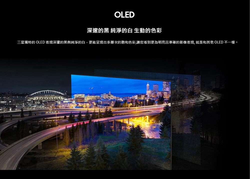 OLED深邃的黑 純淨的白 生動的色彩三星獨特的 OLED 表現深邃的黑與純淨的白,更能呈現出多層次的飽和色彩,讓您看到更為明亮且準確的影像表現,就是和其他 OLED 不一樣。