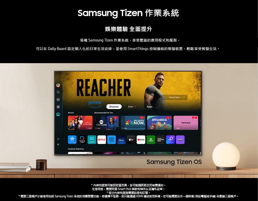 Samsung Tizen 作業系統娛樂體驗 全面提升搭載 Samsung Tizen 作業系統,享受豐富的應用程式和服務,可以在 Daily Board 設定個人化的日常生活安排,並使用 SmartThings 控制連結的智慧裝置,輕鬆享受智慧生活 RecentREACHER ingprimeDiscoverAppsRecommended for YouWatch NBC NEWSMOONGUG NOW popNEWSLIVEprimeNETFLIX GEFORCELive Samsung Tizen * 內容和服務可能因地區而異,並可能而通知在使用前,需要 Smart Hub 條款和條件以及私政策* 部分內容和服務需要註冊和訂閱。* 需要帳戶才能使用包括 Samsung Tizen 系統的相關智慧功能。若選擇不登錄,則只能通過 HDMI 連結其他設備。可能需要另外一個設備(例如電腦或手機三星帳戶。