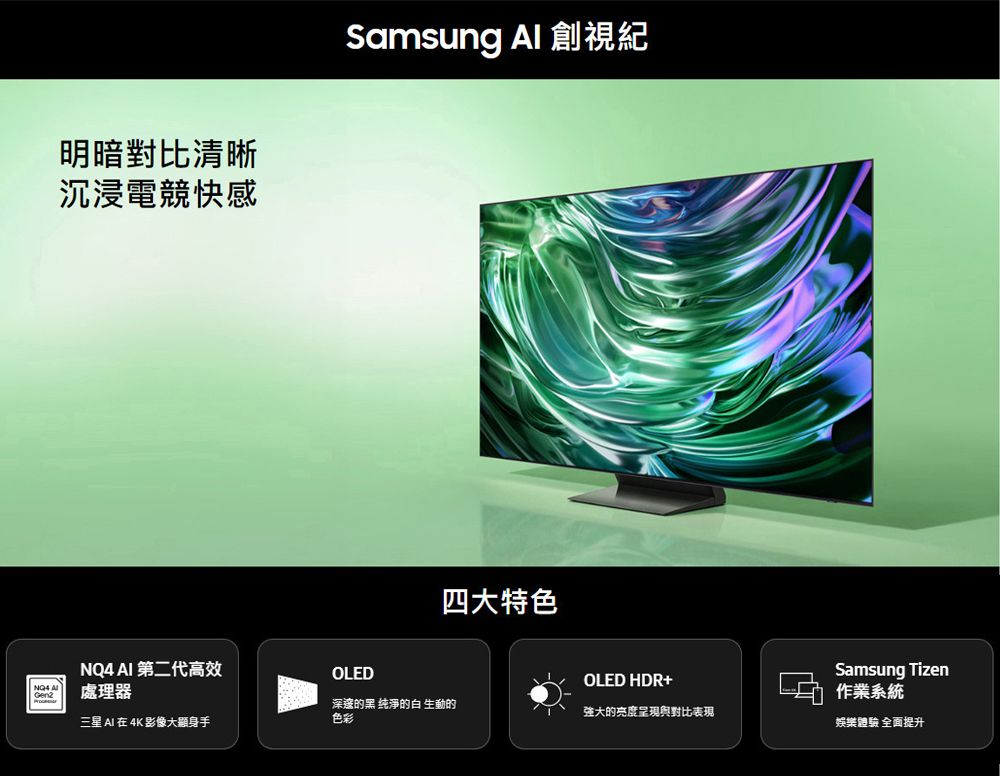 明暗對比清晰沉浸電競快感Samsung  視紀四大特色 AI 第二代高效OLEDOLED HDR+NQ4 AGeng處理器Samsung Tizen作業系統三星 AI 在 4K 影像大顯身手深邃的黑 纯淨的白生動的色彩強大的亮度呈現與對比表現娛樂體驗 全面提升