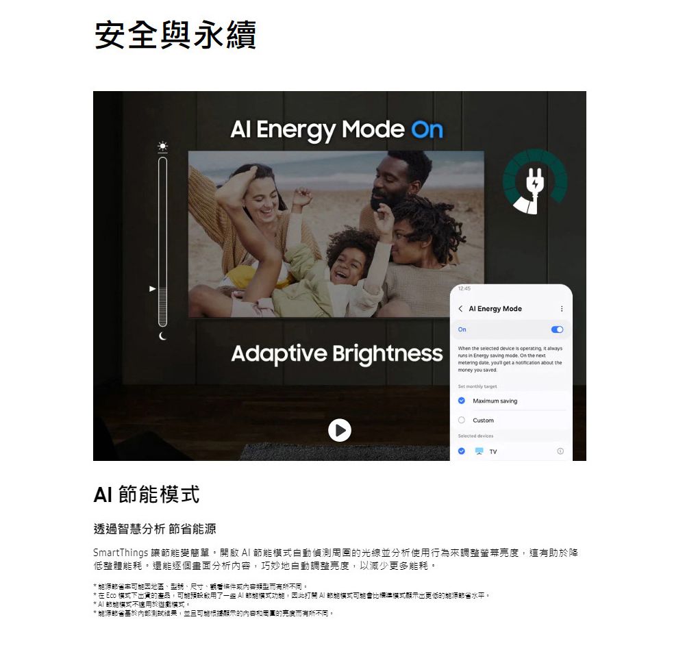 安全與永續 Energy Mde   Energy ModeOnAdaptive BrightnessWhen the selected device is operating  always in Energy saving mode On the metering date,  get a  about themoney you saved.   savingoCustomSelected TV 透過智慧分析 節省能源SmartThings 讓變簡單自動周圍的光線並分析使用行為來調整螢幕亮度,這有助於降低整體能耗。還能逐個畫面分析,巧妙地自動調整亮度,以減少更多能耗。* 能源節省因地區、型號、尺寸、條件或內容而有所不同。* 在 Eco 模式下出貨的產品,了一些 節能模式,因此打  節能模式可能會比標準模式顯示出更低的能源節省水平。* AI 節能模式不適用於遊對模式。* 能源節省基於內部測試,並且可能根據顯示的內容和周圍的亮度而有所不同。