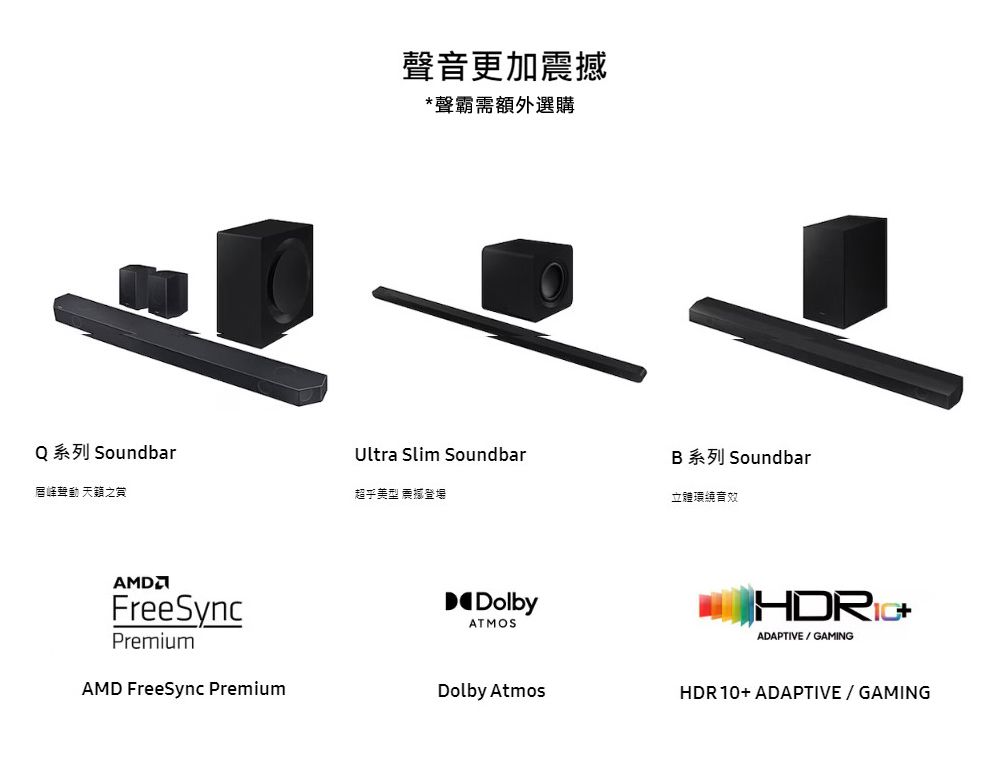 Q 系列 Soundbar唇峰動 天籟之AMDFreeSyncPremiumAMD FreeSync Premium聲音更加震撼*聲霸需額外選購Ultra Slim SoundbarB 系列 Soundbar立體環繞音效DolbyATMOSADAPTIVE/GAMINGDolby AtmosHDR10+ ADAPTIVE / GAMING