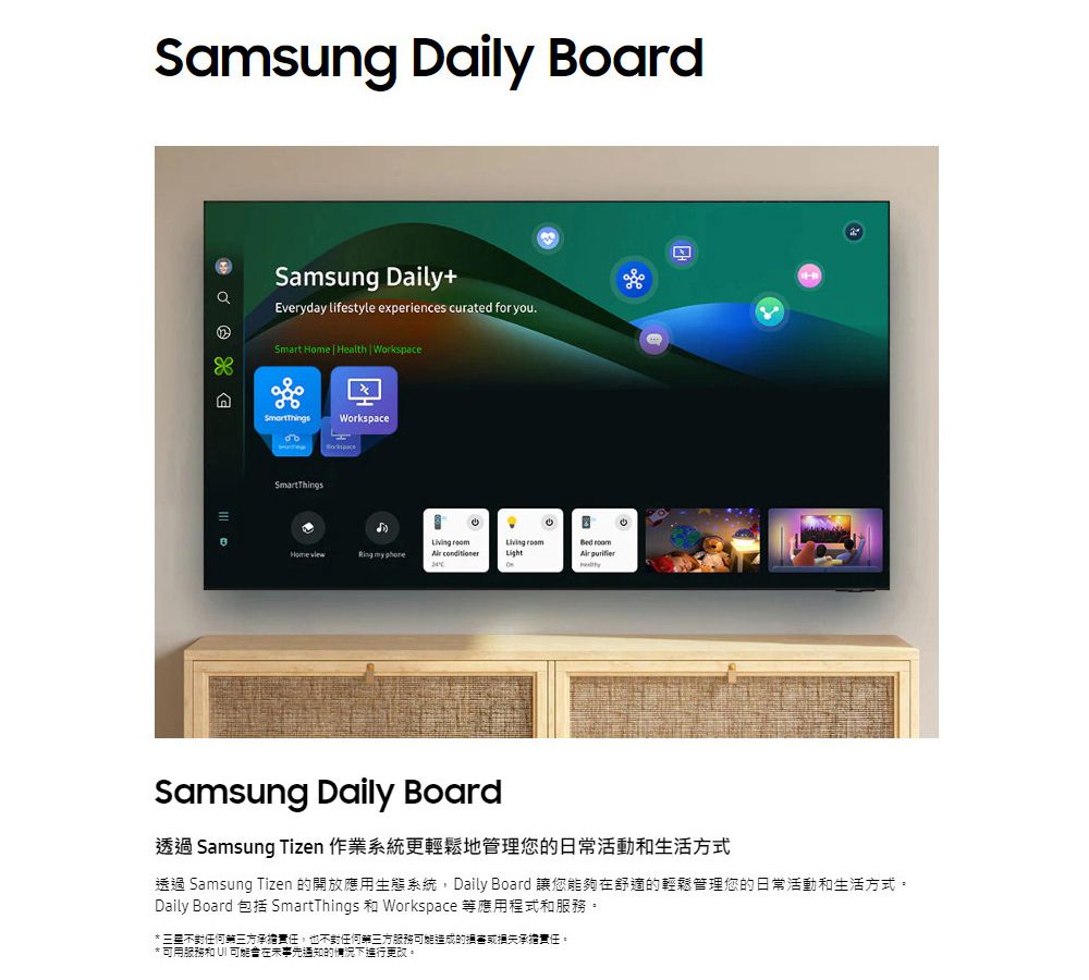 Samsung Daily BoardSamsung Daily+Everyday lifestyle experiences curated for you.Smart Home Health  WorkspaceWorkspaceSmartThings my    roomLight Samsung Daily Board透過 Samsung Tizen 作業系統更輕鬆地管理您的日常活動和生活方式透過 Samsung Tizen 的開放應用生態系統Daily Board 讓您能夠在舒適的輕鬆管理您的日常活動和生活方式。Daily Board 包括 SmartThings 和 Workspace 等應用程式和服務。 不對任何三方承擔責任,也不對任何第三方服務可能造成的承擔責任。* 可用服務和  可能在事先通知的情況下進行更改。