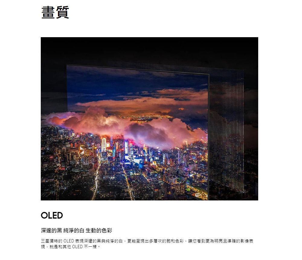 畫質OLED深邃的黑 純淨的白 生動的色彩三星獨特的 OLED 表現深邃的黑與純淨的白,更能呈現出多層次的飽和色彩,讓您看到更為明亮且準確的影像表現,就是和其他 OLED 不一樣。