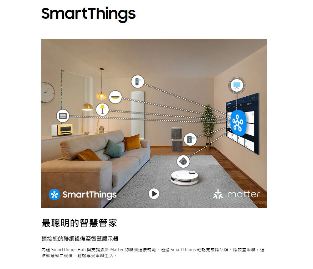 SmartThingsSmartThings最聰明的智慧管家連接您的聯網設備至智慧顯示器matter內建 SmartThings Hub 與支援最新 Matter 物聯網連接規範,透過SmartThings 輕鬆完成跨品牌、跨裝置串聯,連結智慧家居設備,輕鬆享受串聯生活。