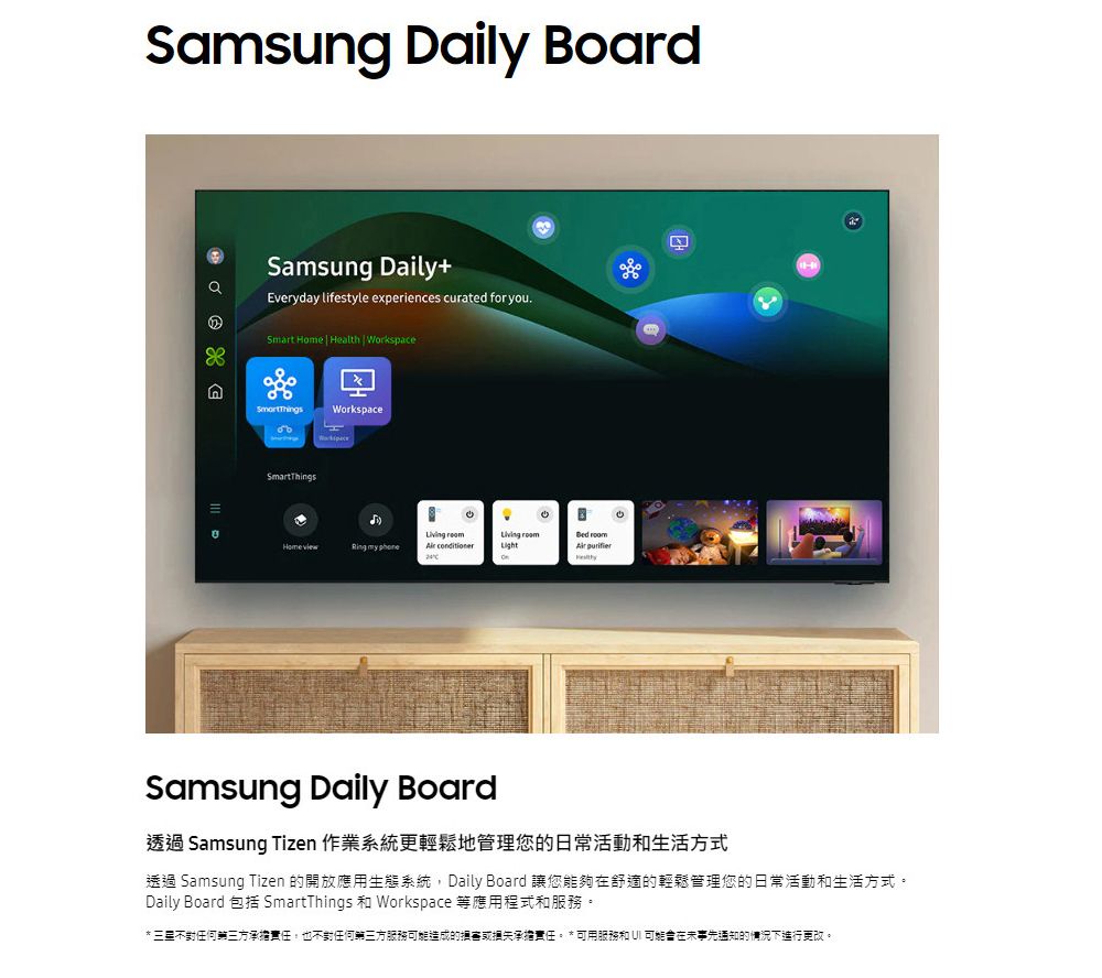 Samsug Daily BoardnSamsung Daily+Everyday lifestyle experiences curated for youSmart  Health  WorkspaceбоWorkspaceSmartThings. Home     Light purifierSamsung Daily Board透過 Samsung Tizen 作業系統更輕鬆地管理您的日常活動生活方式透過 Samsung Tizen 的開放應用生態系統,Daily Board 讓您能夠在舒適的輕鬆管理您的日常活動和生活方式。Daily Board 包括 SmartThings 和 Workspace 等應用程式和服務。* 三星不對任何第三方承擔責任,也不對任何第三方服務造成的損害或損失承擔責任。 *可用服務和  可能在未事先通知的情況下進行更改。